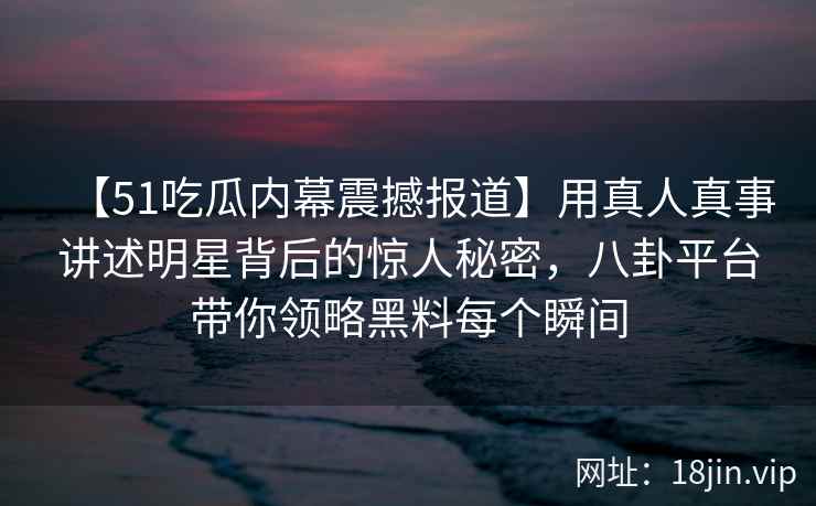 【51吃瓜内幕震撼报道】用真人真事讲述明星背后的惊人秘密，八卦平台带你领略黑料每个瞬间