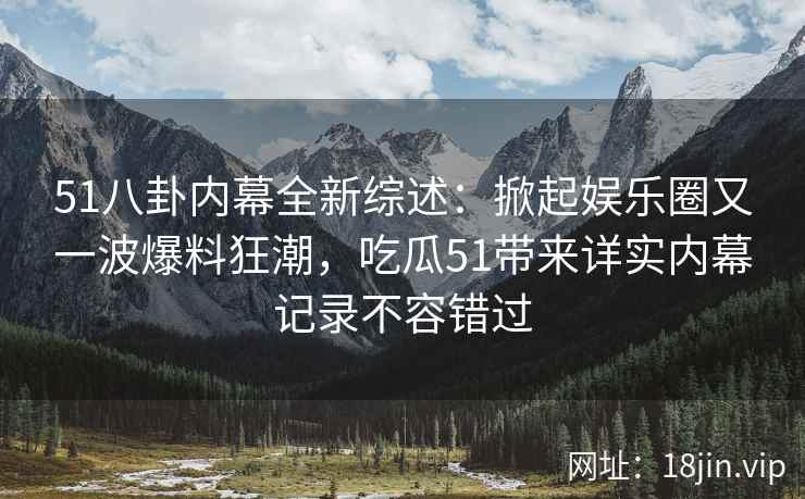 51八卦内幕全新综述：掀起娱乐圈又一波爆料狂潮，吃瓜51带来详实内幕记录不容错过