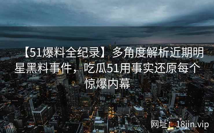 【51爆料全纪录】多角度解析近期明星黑料事件，吃瓜51用事实还原每个惊爆内幕
