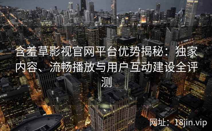 含羞草影视官网平台优势揭秘：独家内容、流畅播放与用户互动建设全评测