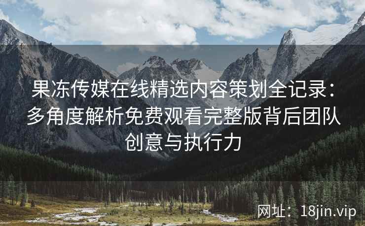 果冻传媒在线精选内容策划全记录：多角度解析免费观看完整版背后团队创意与执行力