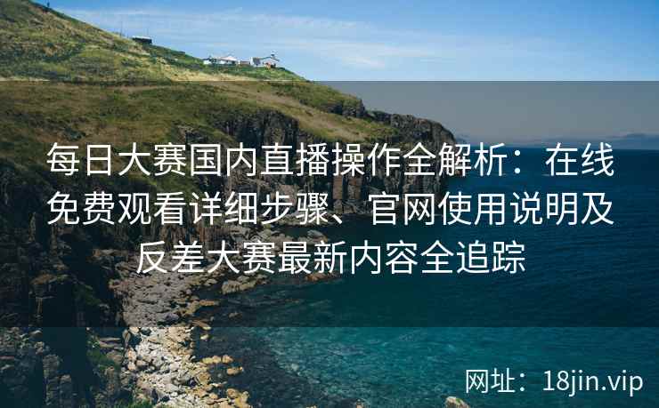 每日大赛国内直播操作全解析：在线免费观看详细步骤、官网使用说明及反差大赛最新内容全追踪