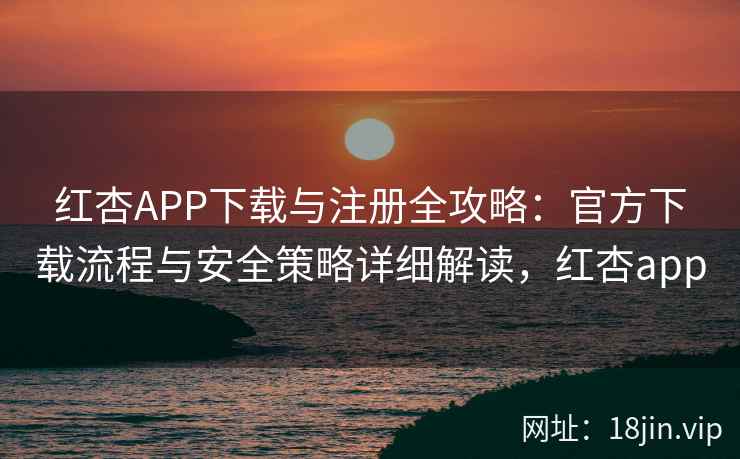 红杏APP下载与注册全攻略：官方下载流程与安全策略详细解读，红杏app