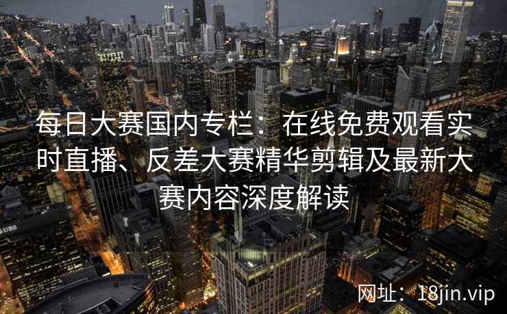 每日大赛国内专栏：在线免费观看实时直播、反差大赛精华剪辑及最新大赛内容深度解读