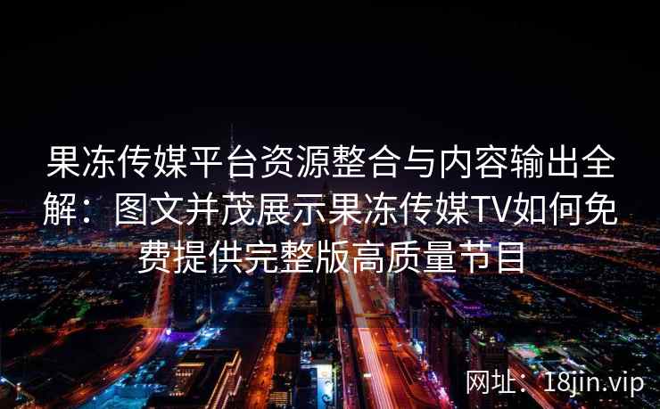 果冻传媒平台资源整合与内容输出全解：图文并茂展示果冻传媒TV如何免费提供完整版高质量节目