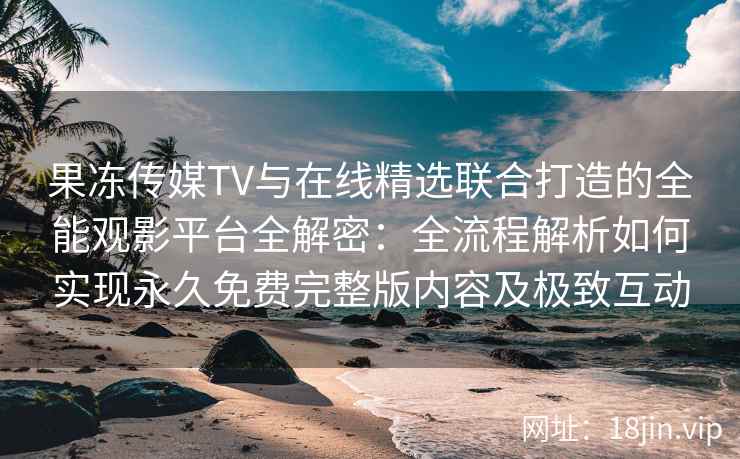 果冻传媒TV与在线精选联合打造的全能观影平台全解密：全流程解析如何实现永久免费完整版内容及极致互动