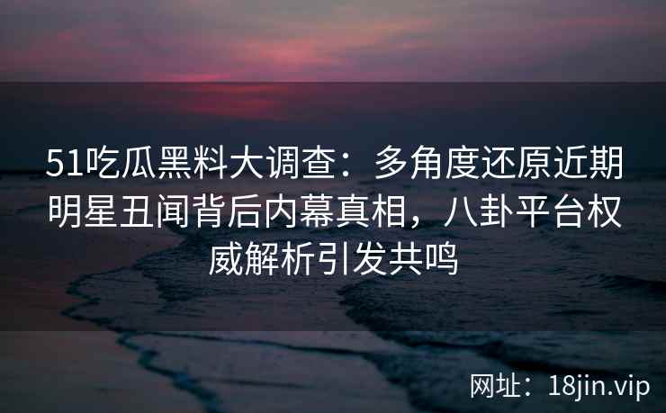 51吃瓜黑料大调查：多角度还原近期明星丑闻背后内幕真相，八卦平台权威解析引发共鸣