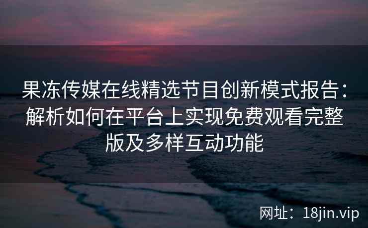 果冻传媒在线精选节目创新模式报告：解析如何在平台上实现免费观看完整版及多样互动功能