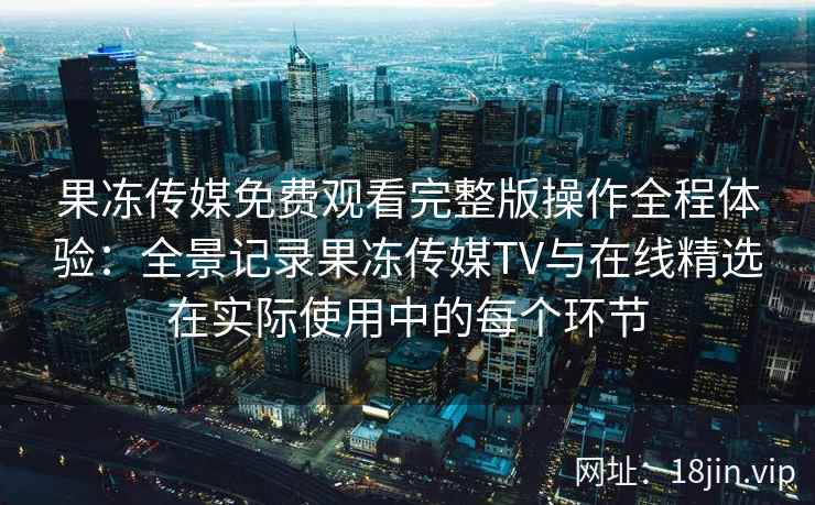 果冻传媒免费观看完整版操作全程体验：全景记录果冻传媒TV与在线精选在实际使用中的每个环节